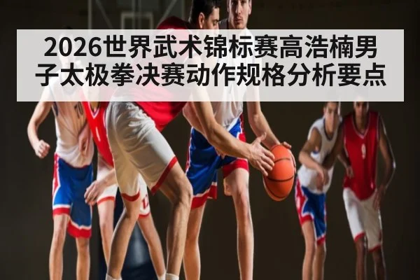 2026世界武术锦标赛高浩楠男子太极拳决赛动作规格分析要点