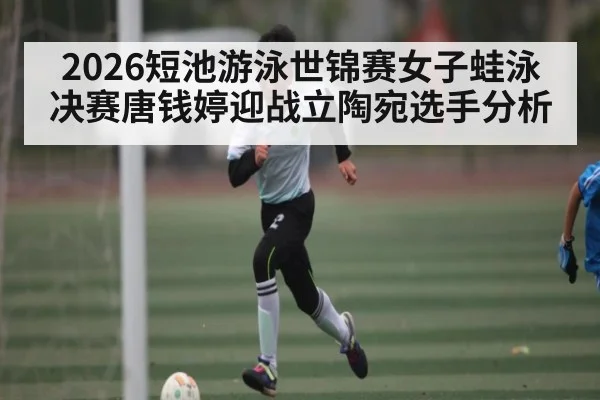 2026短池游泳世锦赛女子蛙泳决赛唐钱婷迎战立陶宛选手分析