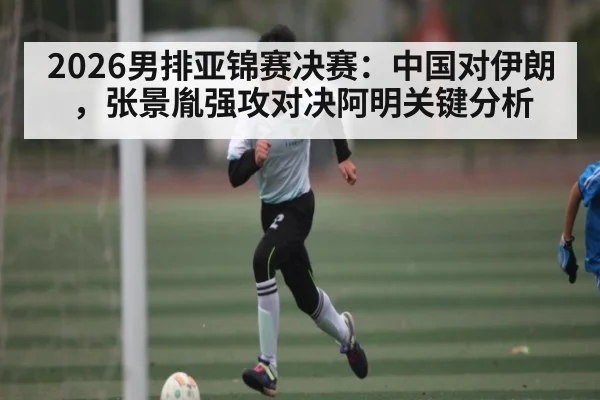 2026男排亚锦赛决赛：中国对伊朗，张景胤强攻对决阿明关键分析